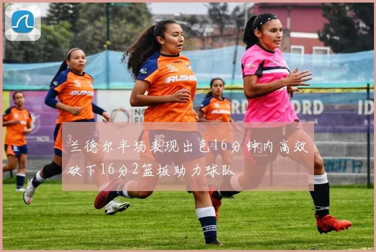兰德尔半场表现出色16分钟内高效砍下16分2篮板助力球队