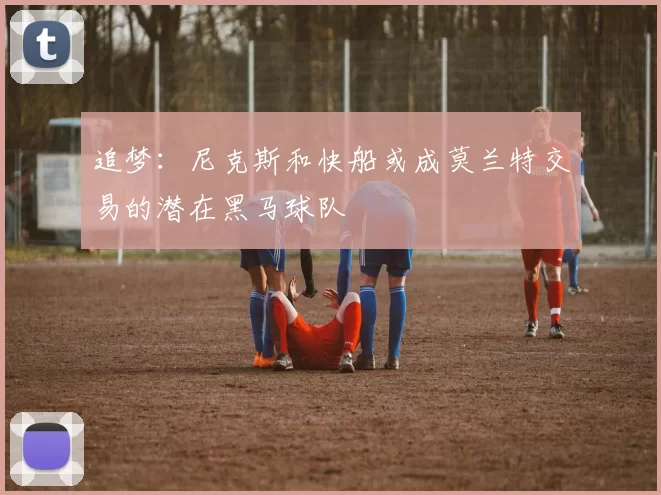 追梦：尼克斯和快船或成莫兰特交易的潜在黑马球队