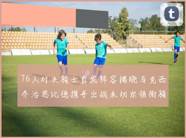 76人对决骑士首发阵容揭晓马克西乔治恩比德携手出战米切尔领衔骑士