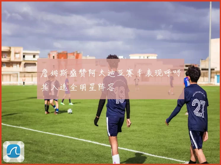 詹姆斯盛赞阿夫迪亚赛季表现呼吁其入选全明星阵容