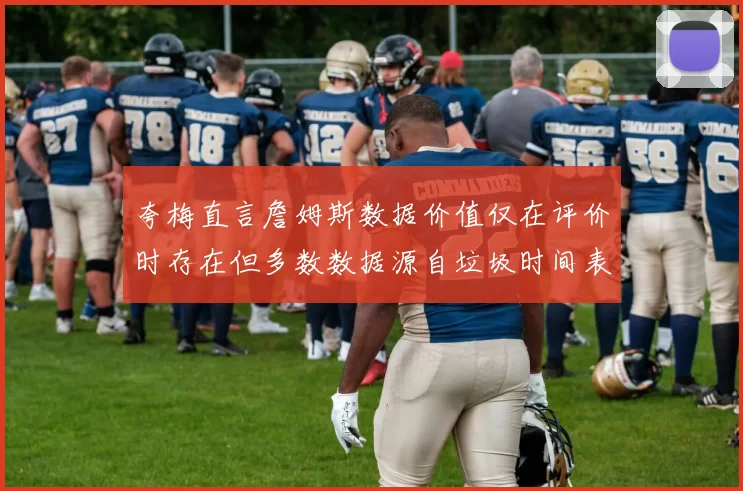 夸梅直言詹姆斯数据价值仅在评价时存在但多数数据源自垃圾时间表现